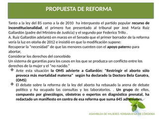 ASAMBLEA DE MUJERES YERBABUENA DE CÓRDOBA
PROPUESTA DE REFORMA
Tanto a la ley del 85 como a la de 2010 ha interpuesto el partido popular recurso de
inconstitucionalidad, el primero fue presentado al tribunal por José María Ruiz
Gallardón (padre del Ministro de Justicia) y el segundo por Federico Trillo .
A. Ruiz Gallardón adelantó en marzo en el Senado que el primer borrador de la reforma
vería la luz en otoño de 2012 e insistió en que la modificación supone:
Recuperar la “necesidad” de que las menores cuenten con el apoyo paterno para
abortar,
Considerar los derechos del concebido
Un sistema de garantías para los casos en los que se produzca un conflicto entre los
derechos de la mujer y el “no nacido.”
 Ante esta situación la OMS advierte a Gallardón: "Restringir el aborto sólo
provoca más mortalidad materna" según ha declarado la Doctora Bela Ganatra,
(OMS)
 El debate sobre la reforma de la ley del aborto ha rebasado la arena de debate
político y ha ocupado las consultas y los laboratorios. . Un grupo de ellos,
compuesto por ginecólogos, obstetras o expertos en diagnóstico prenatal, ha
redactado un manifiesto en contra de esa reforma que suma 645 adhesiones.
 