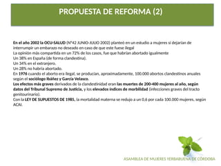 ASAMBLEA DE MUJERES YERBABUENA DE CÓRDOBA
PROPUESTA DE REFORMA (2)
En el año 2002 la OCU-SALUD (N°42 JUNIO-JULIO 2002) planteó en un estudio a mujeres si dejarían de
interrumpir un embarazo no deseado en caso de que este fuese ilegal
La opinión más compartida en un 72% de los casos, fue que habrían abortado igualmente
Un 38% en España (de forma clandestina).
Un 34% en el extranjero.
Un 28% no habría abortado.
En 1976 cuando el aborto era ilegal, se producían, aproximadamente, 100.000 abortos clandestinos anuales
según el sociólogo Ibáñez y García Velasco.
Los efectos más graves derivados de la clandestinidad eran las muertes de 200-400 mujeres al año, según
datos del Tribunal Supremo de Justicia, y los elevados índices de morbilidad (infecciones graves del tracto
genitourinario).
Con la LEY DE SUPUESTOS DE 1985, la mortalidad materna se redujo a un 0,6 por cada 100.000 mujeres, según
ACAI.
 