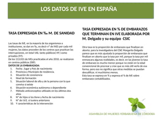 ASAMBLEA DE MUJERES YERBABUENA DE CÓRDOBA
LOS DATOS DE IVE EN ESPAÑA
TASA EXPRESADA EN ‰ M. DE SANIDAD
Las tasas de IVE, en la mayoría de los organismos e
instituciones, se dan en ‰, es decir nº de IVES por cada mil
mujeres, los datos proceden de los centros que practican las
interrupciones, en total 146, tanto públicos( 49 ) como
privados (97).
De los 113.031 de IVEs practicadas el año 2010, se realizaron
en centros públicos 2081.
DATOS DE LA EMBARAZADA:
1. Fecha , lugar y País de nacimiento
2. Provincia y Municipio de residencia.
3. Situación de convivencia
4. Nivel de formación
5. Situación laboral de ella y de la persona con la que
conviva si existe
6. Situación económica autónoma o dependiente
7. Método anticonceptivo utilizado en los últimos dos
años
8. Nº de hijos si los tiene y fecha de nacimiento
9. Nº de I.V.E. si tuviera anteriores
10. Y características de la intervención
TASA EXPRESADA EN % DE EMBARAZOS
QUE TERMINAN EN IVE ELABORADA POR
M. Delgado y su equipo CSIC
Otra tasa es la proporción de embarazos que finalizan en
aborto; para la investigadora del CSIC Margarita Delgado
parece que es más ajustada la proporción de embarazos que
finalizan en aborto que la tasa por mil, porque la tasa por mil
enmascara algunas realidades, es decir, en las jóvenes la tasa
de embarazo es mucho menor porque no están en la edad
convencional de procrear y cree que es más útil verlo de esa
forma, pero eso no significa que otras medidas se puedan
descalificar, ni muchísimo menos.
Esta tasa se expresa en % y expresa el % de IVE sobre
embarazos contabilizados.
 