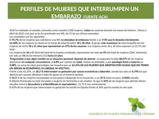 ASAMBLEA DE MUJERES YERBABUENA DE CÓRDOBA
PERFILES DE MUJERES QUE INTERRUMPEN UN
EMBARAZO FUENTE ACAI
ACAI ha realizado un estudio, tomando como muestra 5100 mujeres, todas las usuarias durante los meses de Febrero , Marzo y
Abril de 2012 a las que se les ha practicado una IVE, de 15 de sus clínicas asociadas.
Los resultados son los siguientes:
El 95,7% de las mujeres que solicitaron una IVE no deseaban el embarazo frente a un 4’3% que lo deseaba inicialmente.
Un 60% de las mujeres se sitúan en la franja de edad de entre 18 y 30 años. El grupo más numeroso de esta horquilla son las
mujeres de entre 18 y 25 años que representan un 37% de las usuarias. Las mujeres entre 26 y 30 años suponen un 22,5% del
total.
Las mujeres de 16 y 17 años del total de la muestra analizada, representan tan solo un 4% del total de mujeres (204). Asimismo,
tan solo un 1% de las menores (51) tenía 15 años.
Preguntadas si por algún cambio en su situación personal dejarían de abortar, la respuesta ha sido 48,47% de las mujeres
abortarían en cualquier circunstancia, el 8,8% por razones de edad, motivo incambiable, y por patología fetal o materna un
5,08%. La suma de estos porcentajes nos muestra que un 62,35% DE LAS MUJERES QUE ABORTAN POR CAUSAS QUE NO TIENEN
UN ORIGEN NI ECONÓMICO, NI LABORAL NI AFECTIVO.
Frente a ese 62,35%, un 30,2 % interrumpen su gestación por causas económicas y laborales, siendo tan solo un 6,79% las que
abortan por razones afectivas o falta de apoyo en el entorno familiar.
El 42,5 % de las mujeres encuestadas se encuentra trabajando en el momento, y un 35 % están en paro, 13,84% estudia.
El Aborto Provocado no está vinculado a mujeres sin formación o sin empleo. Ya que el 65% de las mujeres que abortan tienen
estudios entre la Secundaria y el Bachillerato (o equivalentes), 12,75 % son universitarias.
El 65% de las mujeres que interrumpen su gestación ha nacido en España frente al 34% que ha nacido en otro país
 