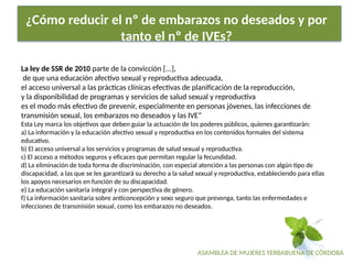 ASAMBLEA DE MUJERES YERBABUENA DE CÓRDOBA
¿Cómo reducir el nº de embarazos no deseados y por
tanto el nº de IVEs?
La ley de SSR de 2010 parte de la convicción [...],
de que una educación afectivo sexual y reproductiva adecuada,
el acceso universal a las prácticas clínicas efectivas de planificación de la reproducción,
y la disponibilidad de programas y servicios de salud sexual y reproductiva
es el modo más efectivo de prevenir, especialmente en personas jóvenes, las infecciones de
transmisión sexual, los embarazos no deseados y las IVE”
Esta Ley marca los objetivos que deben guiar la actuación de los poderes públicos, quienes garantizarán:
a) La información y la educación afectivo sexual y reproductiva en los contenidos formales del sistema
educativo.
b) El acceso universal a los servicios y programas de salud sexual y reproductiva.
c) El acceso a métodos seguros y eficaces que permitan regular la fecundidad.
d) La eliminación de toda forma de discriminación, con especial atención a las personas con algún tipo de
discapacidad, a las que se les garantizará su derecho a la salud sexual y reproductiva, estable­
ciendo para ellas
los apoyos necesarios en función de su discapacidad.
e) La educación sanitaria integral y con perspectiva de género.
f) La información sanitaria sobre anticoncepción y sexo seguro que prevenga, tanto las enfermedades e
infecciones de transmisión sexual, como los embarazos no deseados.
 