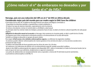 ASAMBLEA DE MUJERES YERBABUENA DE CÓRDOBA
¿Cómo reducir el nº de embarazos no deseados y por
tanto el nº de IVEs?
Noruega, país con una reducción del 18% en el nº de IVES en última década
Considerado mejor país del mundo para ser madre según la ONG Save the children
A principios de los años 90, el gobierno Noruego financió tres planes estratégicos orientados a:
1) garantizar los derechos sexuales y reproductivos a toda la población, y,
2) reducir las tasas de abortos inducidos; especialmente entre las jóvenes.
3) animar a los jóvenes a tomar el control sobre su fertilidad y salud sexual.
Su principio clave fue orientar todos los trabajos y proyectos hacia el sexo, la edad y el entorno cultural específico de cada grupo
objetivo.
obligatoria la educación sexual en la escuela en Noruega, ésta comienza en el quinto grado, es decir a partir de los 10 años
El programa para niñas comprende la orientación práctica y el entrenamiento en la auto-afirmación
También se trabaja la educación en grupos de pares mixtos.
Para lograr el fácil acceso a los métodos anticonceptivos seguros, se arbitraron las siguientes medidas:
los jóvenes pueden obtener anticonceptivos de manera gratuita en los servicios de salud y en los servicios sociales de la
juventud de todo el país
la píldora está disponible de forma gratuita para las chicas de entre 16 y 20 años.
las matronas y las enfermeras de distrito con un entrenamiento especial, pueden prescribir la píldora.
desde el año 2000 la anticoncepción de urgencia está disponible (OTC- sobre el mostrador) en todas las farmacias locales (así se
evita el apuro de tener que solicitarla, simplemente se coge de la estantería)
Los partos de adolescentes son excepcionalmente raros y equivalen a menos del 5% del total anual de nacimientos.
La prevalencia anticonceptiva es del 88,2 %
 