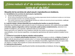 ASAMBLEA DE MUJERES YERBABUENA DE CÓRDOBA
¿Cómo reducir el nº de embarazos no deseados y por
tanto el nº de IVEs?
Situación de los servicios de salud sexual y reproductiva en Andalucía.
A.- Variabilidad en los servicios de salud sexual y reproductiva
1. Centros de Planificación Familiar
2. De los centros de planificación familiar se pasó a las consultas programadas (donde el profesional contaba con más tiempo
para la consulta) y de éstas a las consultas a demanda.
3. Otro cambio importante supuso el pasar de ser atendidas por médicos de atención primaria especializados, a serlo por
todos los médicos de atención primaria (AP).
B.- Carga de trabajo y tiempo disponible para la planificación familiar en atención Primaria.
El tiempo muy limitado para cada consulta, En esos 3-5 minutos por paciente, el/la médicx tiene que recibir,
entrevistar, explorar, diagnosticar, derivar si procede y pedir pruebas complementarias, solucionar si es
posible el problema y, por supuesto, registrarlo todo en el ordenador.
Parece que la PF es el ‘patito feo’ de la medicina y del SAS. No cuenta ni con tiempo, ni con profesionales
especializados, ni con recursos específicos. con pequeñas aportaciones del sistema sanitario (modelo Forma
Joven).
C.- Lentitud en la provisión de algunos métodos anticonceptivos
En teoría, para un método anticonceptivo hormonal, el tiempo de espera se calcula, es inferior a 2 meses. El
DIU a través de atención primaria necesita entre 1 y 2 meses. Si se necesita pasar al segundo nivel de 1 a 2
meses se añaden a los 2 primeros. En cuanto a los métodos irreversibles, legalmente la lista de espera debe
ser inferior a 2 meses. Pero la gente no conoce este derecho y el tiempo de espera es superior.
D.- Deficiencias informativas
La impresión general es que la planificación familiar está desatendida en Andalucía. No hay campañas.
 