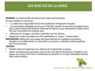 ASAMBLEA DE MUJERES YERBABUENA DE CÓRDOBA
LOS EFECTOS DE LA CRISIS
SANIDAD: se están dando situaciones de mayor precarización
En este sentido se enmarcan
• - La salida de la Seguridad Social de la población inmigrante irregular.
• - La insinuación del gobierno de que la IVE libre (hasta 14 semanas) quedaría fuera
de la cartera básica del Sistema Nacional de Salud, lo que representa un 80% de las
IVE que se practican en nuestro país
• - Retrasos en el pago a servicios realizados por las clínicas
• Peligro de vuelta al pasado con IVE clandestinas o “viajes” a otros países.
PREVENCIÓN: Reducción aún mayor del desarrollo de las medidas preventivas,
basadas en la información, la educación y el acceso a métodos anticonceptivos,
que la Ley preveía.
JUSTICIA:
• Posible retroceso legal que nos alejaría de la legislación europea.
• Volver al sistema de supuestos como el de la ley del 85 devolvería a España a una
época en la que la IVE no se consideraba un derecho y la mujer solo podía hacerlo
bajo tutela médica.
 