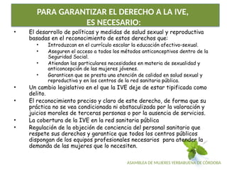 ASAMBLEA DE MUJERES YERBABUENA DE CÓRDOBA
PARA GARANTIZAR EL DERECHO A LA IVE,
ES NECESARIO:
• El desarrollo de políticas y medidas de salud sexual y reproductiva
basadas en el reconocimiento de estos derechos que:
• Introduzcan en el currículo escolar la educación afectivo-sexual.
• Aseguren el acceso a todos los métodos anticonceptivos dentro de la
Seguridad Social.
• Atiendan las particulares necesidades en materia de sexualidad y
anticoncepción de las mujeres jóvenes.
• Garanticen que se presta una atención de calidad en salud sexual y
reproductiva y en los centros de la red sanitaria pública.
• Un cambio legislativo en el que la IVE deje de estar tipificada como
delito.
• El reconocimiento preciso y claro de este derecho, de forma que su
práctica no se vea condicionada ni obstaculizada por la valoración y
juicios morales de terceras personas o por la ausencia de servicios.
• La cobertura de la IVE en la red sanitaria pública
• Regulación de la objeción de conciencia del personal sanitario que
respete sus derechos y garantice que todos los centros públicos
dispongan de los equipos profesionales necesarios para atender la
demanda de las mujeres que lo necesiten.
 