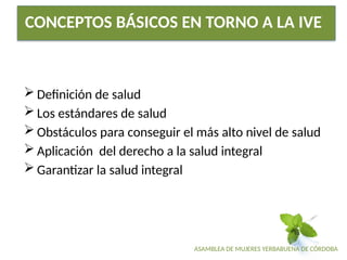 ASAMBLEA DE MUJERES YERBABUENA DE CÓRDOBA
CONCEPTOS BÁSICOS EN TORNO A LA IVE
 Definición de salud
 Los estándares de salud
 Obstáculos para conseguir el más alto nivel de salud
 Aplicación del derecho a la salud integral
 Garantizar la salud integral
 