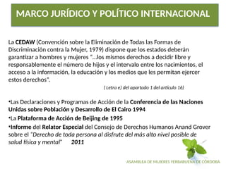 ASAMBLEA DE MUJERES YERBABUENA DE CÓRDOBA
MARCO JURÍDICO Y POLÍTICO INTERNACIONAL
La CEDAW (Convención sobre la Eliminación de Todas las Formas de
Discriminación contra la Mujer, 1979) dispone que los estados deberán
garantizar a hombres y mujeres “…los mismos derechos a decidir libre y
responsablemente el número de hijos y el intervalo entre los nacimientos, el
acceso a la información, la educación y los medios que les permitan ejercer
estos derechos”.
( Letra e) del apartado 1 del artículo 16)
•Las Declaraciones y Programas de Acción de la Conferencia de las Naciones
Unidas sobre Población y Desarrollo de El Cairo 1994
•La Plataforma de Acción de Beijing de 1995
•Informe del Relator Especial del Consejo de Derechos Humanos Anand Grover
sobre el “Derecho de toda persona al disfrute del más alto nivel posible de
salud física y mental” 2011
 