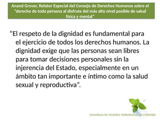 ASAMBLEA DE MUJERES YERBABUENA DE CÓRDOBA
Anand Grover, Relator Especial del Consejo de Derechos Humanos sobre el
“derecho de toda persona al disfrute del más alto nivel posible de salud
física y mental”
“El respeto de la dignidad es fundamental para
el ejercicio de todos los derechos humanos. La
dignidad exige que las personas sean libres
para tomar decisiones personales sin la
injerencia del Estado, especialmente en un
ámbito tan importante e íntimo como la salud
sexual y reproductiva”.
 