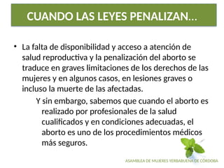 ASAMBLEA DE MUJERES YERBABUENA DE CÓRDOBA
CUANDO LAS LEYES PENALIZAN…
• La falta de disponibilidad y acceso a atención de
salud reproductiva y la penalización del aborto se
traduce en graves limitaciones de los derechos de las
mujeres y en algunos casos, en lesiones graves o
incluso la muerte de las afectadas.
Y sin embargo, sabemos que cuando el aborto es
realizado por profesionales de la salud
cualificados y en condiciones adecuadas, el
aborto es uno de los procedimientos médicos
más seguros.
 