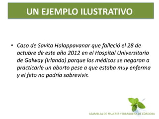 ASAMBLEA DE MUJERES YERBABUENA DE CÓRDOBA
UN EJEMPLO ILUSTRATIVO
• Caso de Savita Halappavanar que falleció el 28 de
octubre de este año 2012 en el Hospital Universitario
de Galway (Irlanda) porque los médicos se negaron a
practicarle un aborto pese a que estaba muy enferma
y el feto no podría sobrevivir.
 