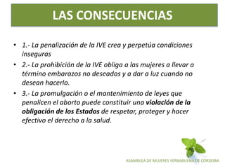 ASAMBLEA DE MUJERES YERBABUENA DE CÓRDOBA
LAS CONSECUENCIAS
• 1.- La penalización de la IVE crea y perpetúa condiciones
inseguras
• 2.- La prohibición de la IVE obliga a las mujeres a llevar a
término embarazos no deseados y a dar a luz cuando no
desean hacerlo.
• 3.- La promulgación o el mantenimiento de leyes que
penalicen el aborto puede constituir una violación de la
obligación de los Estados de respetar, proteger y hacer
efectivo el derecho a la salud.
 