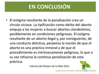ASAMBLEA DE MUJERES YERBABUENA DE CÓRDOBA
EN CONCLUSIÓN
• El estigma resultante de la penalización crea un
círculo vicioso. La tipificación como delito del aborto
empuja a las mujeres a buscar abortos clandestinos,
posiblemente en condiciones peligrosas. El estigma
resultante de un aborto ilegal y, por consiguiente, de
una conducta delictiva, perpetúa la noción de que el
aborto es una práctica inmoral y de que el
procedimiento es intrínsecamente peligroso, lo que a
su vez refuerza la continua penalización de esta
práctica.
Informe del Relator de la ONU 2011
 