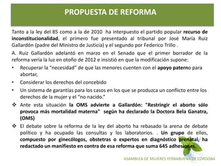 ASAMBLEA DE MUJERES YERBABUENA DE CÓRDOBA
PROPUESTA DE REFORMA
Tanto a la ley del 85 como a la de 2010 ha interpuesto el partido popular recurso de
inconstitucionalidad, el primero fue presentado al tribunal por José María Ruiz
Gallardón (padre del Ministro de Justicia) y el segundo por Federico Trillo .
A. Ruiz Gallardón adelantó en marzo en el Senado que el primer borrador de la
reforma vería la luz en otoño de 2012 e insistió en que la modificación supone:
• Recuperar la “necesidad” de que las menores cuenten con el apoyo paterno para
abortar,
• Considerar los derechos del concebido
• Un sistema de garantías para los casos en los que se produzca un conflicto entre los
derechos de la mujer y el “no nacido.”
 Ante esta situación la OMS advierte a Gallardón: "Restringir el aborto sólo
provoca más mortalidad materna" según ha declarado la Doctora Bela Ganatra,
(OMS)
 El debate sobre la reforma de la ley del aborto ha rebasado la arena de debate
político y ha ocupado las consultas y los laboratorios. . Un grupo de ellos,
compuesto por ginecólogos, obstetras o expertos en diagnóstico prenatal, ha
redactado un manifiesto en contra de esa reforma que suma 645 adhesiones.
 
