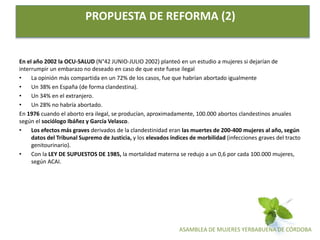 ASAMBLEA DE MUJERES YERBABUENA DE CÓRDOBA
PROPUESTA DE REFORMA (2)
En el año 2002 la OCU-SALUD (N°42 JUNIO-JULIO 2002) planteó en un estudio a mujeres si dejarían de
interrumpir un embarazo no deseado en caso de que este fuese ilegal
• La opinión más compartida en un 72% de los casos, fue que habrían abortado igualmente
• Un 38% en España (de forma clandestina).
• Un 34% en el extranjero.
• Un 28% no habría abortado.
En 1976 cuando el aborto era ilegal, se producían, aproximadamente, 100.000 abortos clandestinos anuales
según el sociólogo Ibáñez y García Velasco.
• Los efectos más graves derivados de la clandestinidad eran las muertes de 200-400 mujeres al año, según
datos del Tribunal Supremo de Justicia, y los elevados índices de morbilidad (infecciones graves del tracto
genitourinario).
• Con la LEY DE SUPUESTOS DE 1985, la mortalidad materna se redujo a un 0,6 por cada 100.000 mujeres,
según ACAI.
 