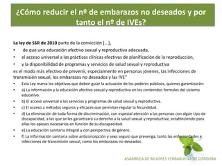 ASAMBLEA DE MUJERES YERBABUENA DE CÓRDOBA
¿Cómo reducir el nº de embarazos no deseados y por
tanto el nº de IVEs?
La ley de SSR de 2010 parte de la convicción [...],
• de que una educación afectivo sexual y reproductiva adecuada,
• el acceso universal a las prácticas clínicas efectivas de planificación de la reproducción,
• y la disponibilidad de programas y servicios de salud sexual y reproductiva
es el modo más efectivo de prevenir, especialmente en personas jóvenes, las infecciones de
transmisión sexual, los embarazos no deseados y las IVE”
• Esta Ley marca los objetivos que deben guiar la actuación de los poderes públicos, quienes garantizarán:
• a) La información y la educación afectivo sexual y reproductiva en los contenidos formales del sistema
educativo.
• b) El acceso universal a los servicios y programas de salud sexual y reproductiva.
• c) El acceso a métodos seguros y eficaces que permitan regular la fecundidad.
• d) La eliminación de toda forma de discriminación, con especial atención a las personas con algún tipo de
discapacidad, a las que se les garantizará su derecho a la salud sexual y reproductiva, estableciendo para
ellas los apoyos necesarios en función de su discapacidad.
• e) La educación sanitaria integral y con perspectiva de género.
• f) La información sanitaria sobre anticoncepción y sexo seguro que prevenga, tanto las enfermedades e
infecciones de transmisión sexual, como los embarazos no deseados.
 