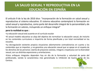 ASAMBLEA DE MUJERES YERBABUENA DE CÓRDOBA
LA SALUD SEXUAL Y REPRODUCTIVA EN LA
EDUCACIÓN EN ESPAÑA
El artículo 9 de la ley de 2010 dice: “incorporación de la formación en salud sexual y
reproductiva al sistema educativo. El sistema educativo contemplará la formación en
salud sexual y reproductiva, como parte del desarrollo integral de la personalidad y de
la formación en valores, incluyendo un enfoque integral”
pero la realidad es que :
•La educación sexual está ausente en el currículo escolar
•El actual modelo educativo se aleja del objetivo de normalizar la educación sexual, de incluirla
en los contenidos curriculares e impartirla de forma planificada y con total normalidad en las
escuelas.
•La desregulación existente propicia situaciones abiertamente contradictorias en cuanto a los
contenidos que se imparten, y no garantiza una educación sexual que se apoye en el respeto de
los derechos de las personas: exenta de prejuicios sexistas, integral y respetuosa con la diversidad
sexual, con sus distintas expresiones y orientaciones.
•Estos enfoques integrales dependen hoy en día de la formación y voluntad de parte del
profesorado, siendo la característica más generalizada la inhibición de buena parte de los
Centros.
 