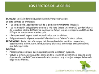 ASAMBLEA DE MUJERES YERBABUENA DE CÓRDOBA
LOS EFECTOS DE LA CRISIS
SANIDAD: se están dando situaciones de mayor precarización
En este sentido se enmarcan
• - La salida de la Seguridad Social de la población inmigrante irregular.
• - La insinuación del gobierno de que la IVE libre (hasta 14 semanas) quedaría fuera
de la cartera básica del Sistema Nacional de Salud, lo que representa un 80% de las
IVE que se practican en nuestro país
• - Retrasos en el pago a servicios realizados por las clínicas
• Peligro de vuelta al pasado con IVE clandestinas o “viajes” a otros países.
PREVENCIÓN: Reducción aún mayor del desarrollo de las medidas preventivas,
basadas en la información, la educación y el acceso a métodos anticonceptivos,
que la Ley preveía.
JUSTICIA:
• Posible retroceso legal que nos alejaría de la legislación europea.
• Volver al sistema de supuestos como el de la ley del 85 devolvería a España a una
época en la que la IVE no se consideraba un derecho y la mujer solo podía hacerlo
bajo tutela médica.
 