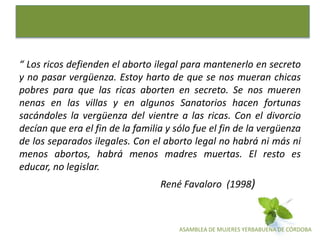 ASAMBLEA DE MUJERES YERBABUENA DE CÓRDOBA
“ Los ricos defienden el aborto ilegal para mantenerlo en secreto
y no pasar vergüenza. Estoy harto de que se nos mueran chicas
pobres para que las ricas aborten en secreto. Se nos mueren
nenas en las villas y en algunos Sanatorios hacen fortunas
sacándoles la vergüenza del vientre a las ricas. Con el divorcio
decían que era el fin de la familia y sólo fue el fin de la vergüenza
de los separados ilegales. Con el aborto legal no habrá ni más ni
menos abortos, habrá menos madres muertas. El resto es
educar, no legislar.
René Favaloro (1998)
 