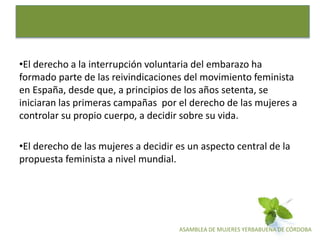 ASAMBLEA DE MUJERES YERBABUENA DE CÓRDOBA
•El derecho a la interrupción voluntaria del embarazo ha
formado parte de las reivindicaciones del movimiento feminista
en España, desde que, a principios de los años setenta, se
iniciaran las primeras campañas por el derecho de las mujeres a
controlar su propio cuerpo, a decidir sobre su vida.
•El derecho de las mujeres a decidir es un aspecto central de la
propuesta feminista a nivel mundial.
 