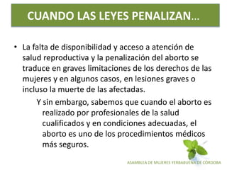 ASAMBLEA DE MUJERES YERBABUENA DE CÓRDOBA
CUANDO LAS LEYES PENALIZAN…
• La falta de disponibilidad y acceso a atención de
salud reproductiva y la penalización del aborto se
traduce en graves limitaciones de los derechos de las
mujeres y en algunos casos, en lesiones graves o
incluso la muerte de las afectadas.
Y sin embargo, sabemos que cuando el aborto es
realizado por profesionales de la salud
cualificados y en condiciones adecuadas, el
aborto es uno de los procedimientos médicos
más seguros.
 