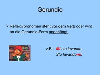 Gerundio Reflexivpronomen steht  vor dem Verb  oder wird an die Gerundio-Form  angehängt.   z.B.: Mi  sto lavando. Sto lavando mi . 