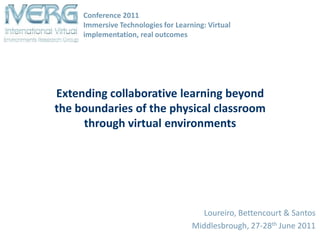 Conference 2011Immersive Technologies for Learning: Virtual implementation, real outcomes Extending collaborative learning beyond the boundaries of the physical classroom through virtual environments Loureiro, Bettencourt & Santos Middlesbrough, 27-28thJune 2011 