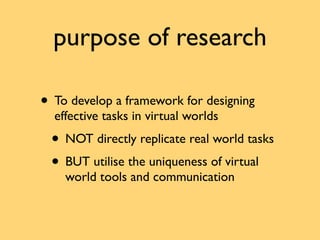 purpose of research

• To develop a framework for designing
  effective tasks in virtual worlds
 • NOT directly replicate ...