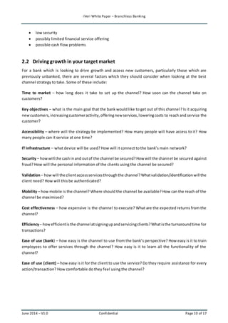 iVeri White Paper – Branchless Banking 
 low security 
 possibly limited financial service offering 
 possible cash flow problems 
2.2 Driving growth in your target market 
For a bank which is looking to drive growth and access new customers, particularly those which are 
previously unbanked, there are several factors which they should consider when looking at the best 
channel strategy to take. Some of these include: 
Time to market – how long does it take to set up the channel? How soon can the channel take on 
customers? 
Key objectives – what is the main goal that the bank would like to get out of this channel ? Is it acquiring 
new customers, increasing customer activity, offering new services, lowering costs to reach and service the 
customer? 
Accessibility – where will the strategy be implemented? How many people will have access to it? How 
many people can it service at one time? 
IT infrastructure – what device will be used? How will it connect to the bank’s main network? 
Security – how will the cash in and out of the channel be secured? How will the channel be secured against 
fraud? How will the personal information of the clients using the channel be secured? 
Validation – how will the client access services through the channel? What validation/identification will the 
client need? How will this be authenticated? 
Mobility – how mobile is the channel? Where should the channel be available? How can the reach of the 
channel be maximised? 
Cost effectiveness – how expensive is the channel to execute? What are the expected returns from the 
channel? 
Efficiency – how efficient is the channel at signing up and servicing clients? What is the turnaround time for 
transactions? 
Ease of use (bank) – how easy is the channel to use from the bank’s perspective? How easy is it to train 
employees to offer services through the channel? How easy is it to learn all the functionality of the 
channel? 
Ease of use (client) – how easy is it for the client to use the service? Do they require assistance for every 
action/transaction? How comfortable do they feel using the channel? 
June 2014 – V1.0 Confidential Page 10 of 17 
 