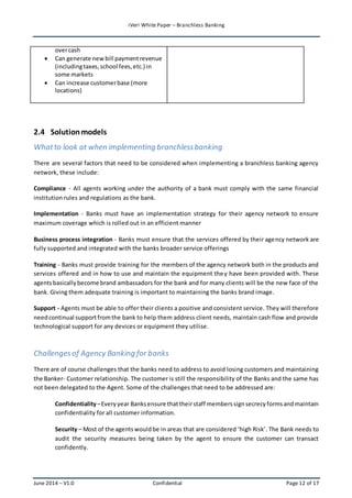iVeri White Paper – Branchless Banking 
over cash 
 Can generate new bill payment revenue 
(including taxes, school fees, etc.) in 
some markets 
 Can increase customer base (more 
locations) 
2.4 Solution models 
What to look at when implementing branchless banking 
There are several factors that need to be considered when implementing a branchless banking agency 
network, these include: 
Compliance - All agents working under the authority of a bank must comply with the same financial 
institution rules and regulations as the bank. 
Implementation - Banks must have an implementation strategy for their agency network to ensure 
maximum coverage which is rolled out in an efficient manner 
Business process integration - Banks must ensure that the services offered by their agency network are 
fully supported and integrated with the banks broader service offerings 
Training - Banks must provide training for the members of the agency network both in the products and 
services offered and in how to use and maintain the equipment the y have been provided with. These 
agents basically become brand ambassadors for the bank and for many clients will be the new face of the 
bank. Giving them adequate training is important to maintaining the banks brand image. 
Support - Agents must be able to offer their clients a positive and consistent service. They will therefore 
need continual support from the bank to help them address client needs, maintain cash flow and provide 
technological support for any devices or equipment they utilise. 
Challenges of Agency Banking for banks 
There are of course challenges that the banks need to address to avoid losing customers and maintaining 
the Banker- Customer relationship. The customer is still the responsibility of the Banks and the same has 
not been delegated to the Agent. Some of the challenges that need to be addressed are: 
Confidentiality – Every year Banks ensure that their staff members sign secrecy forms and maintain 
confidentiality for all customer information. 
Security – Most of the agents would be in areas that are considered ‘high Risk’. The Bank needs to 
audit the security measures being taken by the agent to ensure the customer can transact 
confidently. 
June 2014 – V1.0 Confidential Page 12 of 17 
 