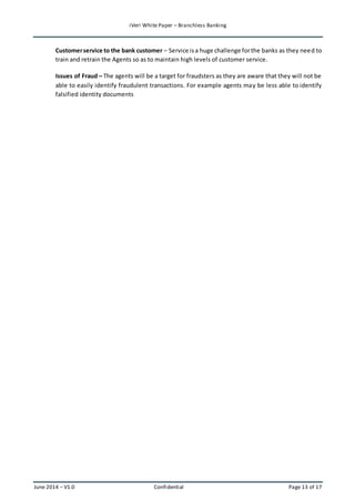 iVeri White Paper – Branchless Banking 
Customer service to the bank customer – Service is a huge challenge for the banks as they need to 
train and retrain the Agents so as to maintain high levels of customer service. 
Issues of Fraud – The agents will be a target for fraudsters as they are aware that they will not be 
able to easily identify fraudulent transactions. For example agents may be less able to identify 
falsified identity documents 
June 2014 – V1.0 Confidential Page 13 of 17 
 