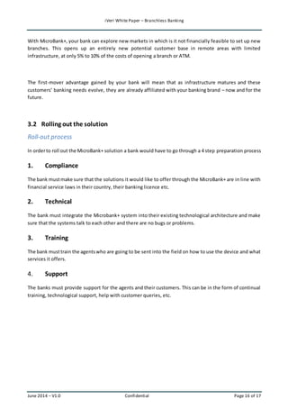 iVeri White Paper – Branchless Banking 
With MicroBank+, your bank can explore new markets in which is it not financially feasible to set up new 
branches. This opens up an entirely new potential customer base in remote areas with limited 
infrastructure, at only 5% to 10% of the costs of opening a branch or ATM. 
The first-mover advantage gained by your bank will mean that as infrastructure matures and these 
customers’ banking needs evolve, they are already affiliated with your banking brand – now and for the 
future. 
3.2 Rolling out the solution 
Roll-out process 
In order to roll out the MicroBank+ solution a bank would have to go through a 4 step preparation process 
1. Compliance 
The bank must make sure that the solutions it would like to offer through the MicroBank+ are in line with 
financial service laws in their country, their banking licence etc. 
2. Technical 
The bank must integrate the Microbank+ system into their existing technological architecture and make 
sure that the systems talk to each other and there are no bugs or problems. 
3. Training 
The bank must train the agents who are going to be sent into the field on how to use the device and what 
services it offers. 
4. Support 
The banks must provide support for the agents and their customers. This can be in the form of continual 
training, technological support, help with customer queries, etc. 
June 2014 – V1.0 Confidential Page 16 of 17 
 
