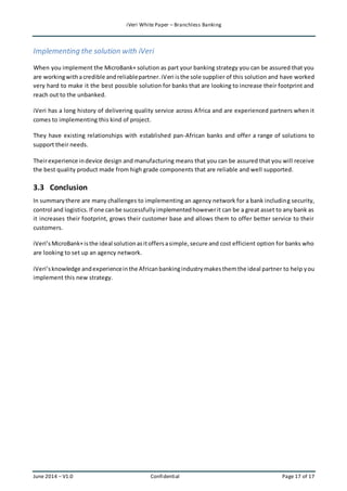 iVeri White Paper – Branchless Banking 
Implementing the solution with iVeri 
When you implement the MicroBank+ solution as part your banking strategy you can be assured that you 
are working with a credible and reliable partner. iVeri is the sole supplier of this solution and have worked 
very hard to make it the best possible solution for banks that are looking to increase their footprint and 
reach out to the unbanked. 
iVeri has a long history of delivering quality service across Africa and are experienced partners when it 
comes to implementing this kind of project. 
They have existing relationships with established pan-African banks and offer a range of solutions to 
support their needs. 
Their experience in device design and manufacturing means that you can be assured that you will receive 
the best quality product made from high grade components that are reliable and well supported. 
3.3 Conclusion 
In summary there are many challenges to implementing an agency network for a bank including security, 
control and logistics. If one can be successfully implemented however it can be a great asset to any bank as 
it increases their footprint, grows their customer base and allows them to offer better service to their 
customers. 
iVeri’s MicroBank+ is the ideal solution as it offers a simple, secure and cost efficient option for banks who 
are looking to set up an agency network. 
iVeri’s knowledge and experience in the African banking industry makes them the ideal partner to help you 
implement this new strategy. 
June 2014 – V1.0 Confidential Page 17 of 17 
