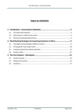 iVeri White Paper – Branchless Banking 
TABLE OF CONTENTS 
1 Introduction – Accessing the Unbanked ............................................................ 3 
1.1 The needs of the unbanked ...................................................................................................... 4 
1.2 Bank services vs. mobile money services ................................................................................... 5 
1.3 Overview of existing banking channels ...................................................................................... 6 
2 Retail Banking Strategies for Acquiring Customers in Africa .............................. 9 
2.1 Advantages and disadvantages of different channels ................................................................. 9 
2.2 Driving growth in your target market .......................................................................................10 
2.3 Innovative solutions for customer acquisition...........................................................................11 
2.4 Solution models ......................................................................................................................12 
3 The iVeri Solution – Microbank+ ..................................................................... 14 
3.1 Solution overview ...................................................................................................................14 
3.2 Rolling out the solution ...........................................................................................................16 
3.3 Conclusion..............................................................................................................................17 
June 2014 – V1.0 Confidential Page 2 of 17 
 