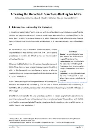 iVeri White Paper – Branchless Banking 
Accessing the Unbanked: Branchless Banking for Africa 
Delivering a secure and cost-effective solution to gain new customers 
1 Introduction – Accessing the Unbanked 
In Africa there is a saying that ‘cash is king’ and while there have been many initiatives towards financial 
inclusion and electronic payments, it is as true now as it ever was. According to a study published by the 
World Bank1, in Africa less than a quarter of all adults make use of bank accounts or other financial 
products from a formal financial institution and 90 percent of all consumer payments are conducted with 
cash. 
But one must also keep in mind that Africa is the world’s second 
largest and second most populous continent, with 1 billion people 
spread across 56 countries it is difficult to make any statements that 
will apply uniformly. 
While overall, 23% of adults in the Africa region have a bank account. 
Within Africa, there is a large variation in account ownership: 24% of 
adults in Sub-Saharan Africa report having an account at a formal 
financial institution, though this ranges from 51% in Southern Africa 
to 11% in Central Africa 
Definitions: 
Banked - An individual who has a 
bank account and access to a full 
range of financial services 
Under-banked - An individual who 
has access to a limited range of 
financial services, or an area where 
there is limited access to financial 
services. 
Unbanked - An individual who does 
not have a bank account, an area 
where there is no access to financial 
services. 
In the Democratic Republic of Congo and Central African Republi c, 
more than 95% of adults are unbanked‖ (i.e. do not have an account at a formal financial institution). In 
North Africa 20% of adults have an account at a formal financial institution ranging from 39% in Morocco to 
10% in Egypt. 
One of the main reasons for this large unbanked population in Africa is geographical inaccessibility and 
poor infrastructure, with many of the unbanked living in remote rural areas. This, combined with the high 
cost of banking services and a lack of financial education and understanding, creates very high barriers to 
banking for poor rural populations. 2 
1 Demirguc-Kunt, Asli and Leora Klapper. "Financial inclusion in Africa: An overview," World Bank Policy Research 
Working Paper No. WPS 6088, June 2012. 
2 Gautam Bandyopadhyay “Banking the Unbanked: Going Mobile in Africa” Infosys Technologies Limited 
June 2014 – V1.0 Confidential Page 3 of 17 
 