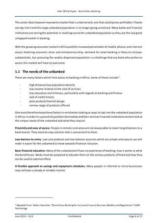 iVeri White Paper – Branchless Banking 
This sector does however represent a market that is underserved, one that could prove profitable i f banks 
can tap into it and this large unbanked population is no longer going unnoticed. Many banks and financial 
institutions are seeing the potential in reaching out to the unbanked population as they are the last great 
untapped market in banking. 
With the growing consumer market in Africa and the increased penetration of mobile phones and internet 
access fostering economic drive and entrepreneurship, demand for retail banking is likely to increase 
substantially, but accessing the widely dispersed population is a challenge that any bank who wishes to 
access this market will have to overcome. 
1.1 The needs of the unbanked 
There are many factors which limit access to banking in Africa. Some of these include 3: 
- high distance/low population density 
- low income relative to the cost of services 
- low education and illiteracy, particularly with regards to banking and finance 
- lack of credit history 
- poor product/channel design 
- narrow range of products offered 
One must therefore keep these factors in mind when looking at ways to tap into the unbanked population 
in Africa. In order to successfully position themselves and their services f inancial institutions need to look at 
the unique needs of the unbanked and what they require. 
Proximity and ease of access. People in remote rural areas are not always able to travel long distances to a 
bank branch. They need an easy solution that is convenient to them. 
Low barriers to entry. Low cost products and low-balance accounts which are simple and easy to use will 
make it easier for the unbanked to move towards financial inclusion. 
Basic financial education. Many of the unbanked will have no experience of banking, how it works or what 
the benefits are. Banks must be prepared to educate them on the various products of fered and how they 
can be used to optimal effect. 
A flexible approach to savings and repayment schedules. Many people in informal or micro businesses 
may not have a steady or reliable income. 
3 Adapted from: Stefan Staschen, "Branchless Banking for Inclusive Finance: Business Models and Regulations" CGAP 
Technology 
June 2014 – V1.0 Confidential Page 4 of 17 
 