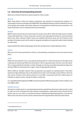 iVeri White Paper – Branchless Banking 
1.3 Overview of existing banking channels 
Banks use a variety of channels to access customers, these include: 
Branch 
While many banks in Africa are trying to implement new channels for accessing the customer it is 
interesting to note that according to the KPMG 2013 Africa Banking Industry Customer Satisfaction Survey, 
of the people who already utilise banks, 99 percent of respondents said that they still use branches. This 
shows that branch is still an important part of any retail bank. 
Mobile 
Mobile money services have seen various levels of success across Africa. After the huge success of mobile 
money offering M-Pesa in Kenya many other countries have attempted to follow suit, some have fared 
better than others. Because mobile money was originally offered by telcos and not financial service 
providers it has taken some time for banks to recognise and address the potential market mobile banking 
can offer them. 
Experts predict that mobile banking apps will be the next big trend in mobile banking in Africa 
Online 
With only 15 % internet penetration in Africa8, online banking is considered a very minor channel across 
Africa. 
ATM 
ATMs have the potential to be a very popular banking channel in Africa but because of the high cost of 
installing and maintaining ATMs their penetration in Africa is generally lower than the rest of the world. 
This is compounded by the fact that a number of people in rural areas are widely dispersed over large areas 
whereas ATMs are most practical for usage in areas of high population density. 
Where ATMs are available however they are generally very popular as a banking channel. They often 
experience high withdrawal rates as the preference for cash is still very high in most of Africa. There are 
also several initiatives which allow customers to use ATMs in conjunction with their mobile phone, to 
withdraw or deposit money, instead of a debit or credit card. 
U.S.-based Retail Banking Research (RBR) recently forecast the ATM industry growth in Africa at 94 per cent 
from 2009 to 2015. 
Mobile branch 
The idea of a mobile branch is a new development which several African banks have implemented in order 
to reach out to the unbanked and under-banked rural populations. It generally consists of some form of 
vehicle such as a van, trailer or truck which has been retrofitted with banking equipment. It can then be 
taken out to rural areas to service clients and save them the long and often costly trip to the branch. 
8 internetworldstats.com 
June 2014 – V1.0 Confidential Page 6 of 17 
 