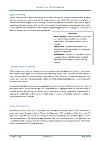 iVeri White Paper – Branchless Banking 
Agency banking 
Agency Banking services is when an individual can access banking and financial services through an agent 
who has a partnership with a bank (often a spaza shop or post office). This agent has generally been 
provided with technology to provide banking services through their Point of Sale (POS) system. Agency 
banking can also be combined with the idea of the mobile branch. Agents can be supplied with mobile, 
handheld terminals which contain all the functionality of the Agency Outlet’s POS system. They can then 
travel to different areas to provide banking services. 
Channels to the unbanked 
Definitions 
Agency banking – banking through an agent who 
has a partnership with a bank, and has been 
provided with technology to provide banking 
services. 
Agency outlet – a spaza shop, post office or 
similar which offers banking services through an 
agreement with a bank. 
Mobile agent – an agent of a bank who has been 
equipped with a mobile banking terminal and 
travels to different areas to provide banking 
services. 
When looking at accessing the unbanked as a potential new market, banks generally have to reach outside 
their traditional paradigms. Traditional branch based banking is not a viable option for a widely dispersed 
rural population who find it prohibitively expensive and time consuming to travel to the nearest bank 
branch. Conversely it is not practical or cost effective for the bank to set up full branches in rural areas with 
low population density. 
Because of this banks must consider new ways of accessing the unbanked. Mobile money services offered 
through the bank is one option although it has some drawbacks as it generally does not offer a full range of 
financial services. Mobile branches and/or agency banking on the other hand can be effective ways of 
reaching the unbanked and offering them a full range of services without the complexity and cost of 
running physical bank branches. 
Know Your Customer 
One major issue that banks have to consider if they want to increase their market share, particularly in 
rural, under-banked areas is that of ‘Know Your Customer’ (KYC) regulations. While the exact KYC 
regulations may differ from country to country they all have the basic requirements of being able to verify 
the customer’s identity through proper legal documentation. This generally consists of a state issued form 
of identification (ID book, passport, drivers licence, etc.) and can sometime include additional information, 
such as proof of address or proof of income. 
June 2014 – V1.0 Confidential Page 7 of 17 
 