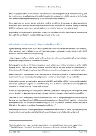 iVeri White Paper – Branchless Banking 
KYC is very important for financial service institutions as it is a surety against fraud, money laundering, and 
tax requirements. As well as being enforced by legislation in most countries, KYC is a key priority for banks 
who do not want to open themselves up to risk for their business and brand. 
Firms operating on a cross border basis also need to be able to demonstrate a robust compliance 
framework which ensures that each territory has sufficient oversight and that Anti Money Laundering 
(‘AML’) regulatory requirements are being adhered to at both a local and international level. 
Any banking initiative therefore which seeks to reach the unbanked and offer them financial services must 
be enabled to satisfactorily meet the KYC requirements of the bank. 
Adoption trends and maturity of Agency Banking in Africa 
Agency Banking services refers to the delivery of financial services outside conventional bank branches, 
often using non-bank retail agents and relying on technologies such as card reading point-of-sales (POS) 
terminals for real time transaction processing. 
A banking agent is often a retail or postal outlet contracted by a licensed deposit taking financial institution 
to provide a range of financial services to customers9. 
Banking agents can also be full time employees of a bank who are sent out into remote areas with a mobile 
banking device. They can then set up a mobile branch for the day and offer a range of financial services. 
Under this model the agent may have several locations which they visit regularly on a rotational basis. 
Agency banking is a comparatively newer phenomenon in Africa when compared to traditional banking or 
even mobile money services but its rapid growth in some areas is making it a strong contender. 
In Kenya for example, agency banking was launched in 2011 and by March 2013, 11 commercial banks had 
contracted 18,082 active agents and were facilitating over 48.4 million transactions valued at $3 billion 
according to a report from the Central Bank of Kenya. 
In Tanzania agency banking was only regulated in March 2013 but they are hoping for similar growth in the 
region. Similarly in Nigeria the central bank released guidelines for agency banking in February 2013. 
The Bank of Ghana on the other hand was comparatively early to recognize the potential for branchless 
banking and issued guidelines in 2008 to support its development. But a difficult regulatory relationship 
between the telcos and banks has inhibited it being used to its full potential. With this in mind the bank of 
Ghana is in the process of updating the regulatory guidelines10. 
Considering how low the percentage of people with a formal bank account is in Africa, Agency Banking is an 
important tool which can be used to facilitate financial inclusion and help bank the unbanked. 
9 Definition adapted from: "Agent Banking in Nigeria: Factors that Would Motivate Merchants to Engage" EFInA 
10 Claudia McKay and Peter Zetterli “Unintentional Consequences: Branchless Banking In Ghana ” CGAP 
June 2014 – V1.0 Confidential Page 8 of 17 
 