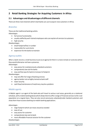 iVeri White Paper – Branchless Banking 
2 Retail Banking Strategies for Acquiring Customers in Africa 
2.1 Advantages and disadvantages of different channels 
There are three main channels which retail banks can use to acquire new customers in Africa. 
Branches 
These are the traditional banking outlets. 
Advantages: 
 full service functionality 
 usually staffed by well-trained employees who can explain all services to customers 
 high security 
Disadvantages: 
 Small footprint/few in number 
 inaccessible for rural clients 
 expensive for the banks to maintain 
Agency outlets 
When a bank recruits a small business to act as an agency for them in a more remote or rural area where 
they would otherwise not have a presence. 
Advantages: 
 easy access for rural/previously unbanked customers 
 comparatively low cost for banks 
 easy and fast way for bank to increase its footprint 
Disadvantages: 
 may not offer full range of banking services 
 agency banker not as highly trained as bank staff 
 lower security 
 cash flow/maintenance of machinery may be a problem 
Mobile agents 
A Mobile agent is an agent of the bank who will travel to various rural areas, generally on a rotational 
schedule, with a mobile banking device which allows them to offer a range of financial services to the rural 
population on a regular basis. They can also recruit previously unbanked/under-banked customers and 
show them how to access banking via mobile banking applications. 
Advantages: 
 large footprint which can move around as needed 
 ease of use 
 easy access for customer 
 comparatively low cost to bank 
 more affordable financial solution for the customer 
Disadvantages: 
June 2014 – V1.0 Confidential Page 9 of 17 
 
