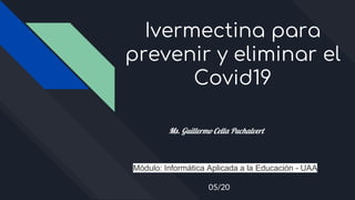 Ivermectina para
prevenir y eliminar el
Covid19
Ms. Guillermo Cella Puchalvert
Módulo: Informática Aplicada a la Educación - UAA
05/20
 