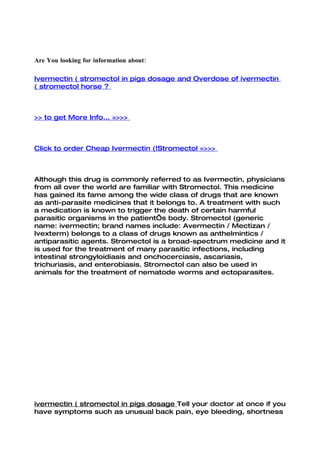 Are You looking for information about:

Ivermectin ( stromectol in pigs dosage and Overdose of ivermectin
( stromectol horse ?



>> to get More Info... =>>>



Click to order Cheap Ivermectin (!Stromectol =>>>



Although this drug is commonly referred to as Ivermectin, physicians
from all over the world are familiar with Stromectol. This medicine
has gained its fame among the wide class of drugs that are known
as anti-parasite medicines that it belongs to. A treatment with such
a medication is known to trigger the death of certain harmful
parasitic organisms in the patient’s body. Stromectol (generic
name: ivermectin; brand names include: Avermectin / Mectizan /
Ivexterm) belongs to a class of drugs known as anthelmintics /
antiparasitic agents. Stromectol is a broad-spectrum medicine and it
is used for the treatment of many parasitic infections, including
intestinal strongyloidiasis and onchocerciasis, ascariasis,
trichuriasis, and enterobiasis. Stromectol can also be used in
animals for the treatment of nematode worms and ectoparasites.




ivermectin ( stromectol in pigs dosage Tell your doctor at once if you
have symptoms such as unusual back pain, eye bleeding, shortness
 