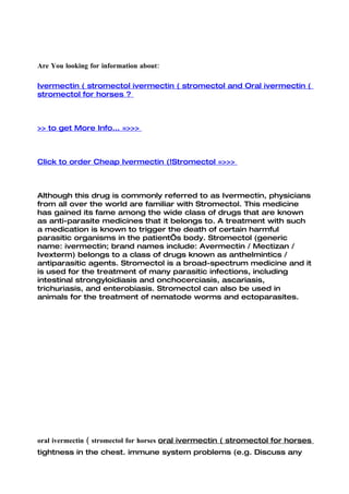 Are You looking for information about:

Ivermectin ( stromectol ivermectin ( stromectol and Oral ivermectin (
stromectol for horses ?



>> to get More Info... =>>>



Click to order Cheap Ivermectin (!Stromectol =>>>



Although this drug is commonly referred to as Ivermectin, physicians
from all over the world are familiar with Stromectol. This medicine
has gained its fame among the wide class of drugs that are known
as anti-parasite medicines that it belongs to. A treatment with such
a medication is known to trigger the death of certain harmful
parasitic organisms in the patient’s body. Stromectol (generic
name: ivermectin; brand names include: Avermectin / Mectizan /
Ivexterm) belongs to a class of drugs known as anthelmintics /
antiparasitic agents. Stromectol is a broad-spectrum medicine and it
is used for the treatment of many parasitic infections, including
intestinal strongyloidiasis and onchocerciasis, ascariasis,
trichuriasis, and enterobiasis. Stromectol can also be used in
animals for the treatment of nematode worms and ectoparasites.




oral ivermectin ( stromectol for horses oral ivermectin ( stromectol for horses
tightness in the chest. immune system problems (e.g. Discuss any
 