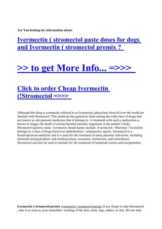 Are You looking for information about:


Ivermectin ( stromectol paste doses for dogs
and Ivermectin ( stromectol premix ?


>> to get More Info... =>>>
Click to order Cheap Ivermectin
(!Stromectol =>>>

Although this drug is commonly referred to as Ivermectin, physicians from all over the world are
familiar with Stromectol. This medicine has gained its fame among the wide class of drugs that
are known as anti-parasite medicines that it belongs to. A treatment with such a medication is
known to trigger the death of certain harmful parasitic organisms in the patient’s body.
Stromectol (generic name: ivermectin; brand names include: Avermectin / Mectizan / Ivexterm)
belongs to a class of drugs known as anthelmintics / antiparasitic agents. Stromectol is a
broad-spectrum medicine and it is used for the treatment of many parasitic infections, including
intestinal strongyloidiasis and onchocerciasis, ascariasis, trichuriasis, and enterobiasis.
Stromectol can also be used in animals for the treatment of nematode worms and ectoparasites.




ivermectin ( stromectol premix ivermectin ( stromectol premix If you forget to take Stromectol
, take it as soon as your remember. swelling of the skin, arms, legs, ankles, or feet. Do not start
 