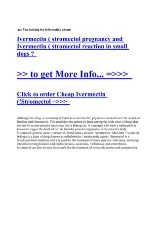 Are You looking for information about:


Ivermectin ( stromectol pregnancy and
Ivermectin ( stromectol reaction in small
dogs ?


>> to get More Info... =>>>
Click to order Cheap Ivermectin
(!Stromectol =>>>

Although this drug is commonly referred to as Ivermectin, physicians from all over the world are
familiar with Stromectol. This medicine has gained its fame among the wide class of drugs that
are known as anti-parasite medicines that it belongs to. A treatment with such a medication is
known to trigger the death of certain harmful parasitic organisms in the patient’s body.
Stromectol (generic name: ivermectin; brand names include: Avermectin / Mectizan / Ivexterm)
belongs to a class of drugs known as anthelmintics / antiparasitic agents. Stromectol is a
broad-spectrum medicine and it is used for the treatment of many parasitic infections, including
intestinal strongyloidiasis and onchocerciasis, ascariasis, trichuriasis, and enterobiasis.
Stromectol can also be used in animals for the treatment of nematode worms and ectoparasites.
 