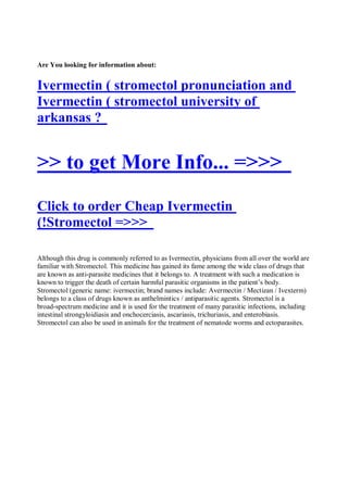 Are You looking for information about:


Ivermectin ( stromectol pronunciation and
Ivermectin ( stromectol university of
arkansas ?


>> to get More Info... =>>>
Click to order Cheap Ivermectin
(!Stromectol =>>>

Although this drug is commonly referred to as Ivermectin, physicians from all over the world are
familiar with Stromectol. This medicine has gained its fame among the wide class of drugs that
are known as anti-parasite medicines that it belongs to. A treatment with such a medication is
known to trigger the death of certain harmful parasitic organisms in the patient’s body.
Stromectol (generic name: ivermectin; brand names include: Avermectin / Mectizan / Ivexterm)
belongs to a class of drugs known as anthelmintics / antiparasitic agents. Stromectol is a
broad-spectrum medicine and it is used for the treatment of many parasitic infections, including
intestinal strongyloidiasis and onchocerciasis, ascariasis, trichuriasis, and enterobiasis.
Stromectol can also be used in animals for the treatment of nematode worms and ectoparasites.
 