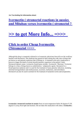 Are You looking for information about:


Ivermectin ( stromectol reactions in aussies
and Mitaban verses ivermectin ( stromectol ?


>> to get More Info... =>>>
Click to order Cheap Ivermectin
(!Stromectol =>>>

Although this drug is commonly referred to as Ivermectin, physicians from all over the world are
familiar with Stromectol. This medicine has gained its fame among the wide class of drugs that
are known as anti-parasite medicines that it belongs to. A treatment with such a medication is
known to trigger the death of certain harmful parasitic organisms in the patient’s body.
Stromectol (generic name: ivermectin; brand names include: Avermectin / Mectizan / Ivexterm)
belongs to a class of drugs known as anthelmintics / antiparasitic agents. Stromectol is a
broad-spectrum medicine and it is used for the treatment of many parasitic infections, including
intestinal strongyloidiasis and onchocerciasis, ascariasis, trichuriasis, and enterobiasis.
Stromectol can also be used in animals for the treatment of nematode worms and ectoparasites.




ivermectin ( stromectol reactions in aussies Store at room temperature below 86 degrees F (30
degrees C) away from light and moisture. Do not share this medication with others. ivermectin (
 