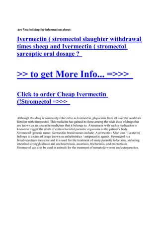 Are You looking for information about:


Ivermectin ( stromectol slaughter withdrawal
times sheep and Ivermectin ( stromectol
sarcoptic oral dosage ?


>> to get More Info... =>>>
Click to order Cheap Ivermectin
(!Stromectol =>>>

Although this drug is commonly referred to as Ivermectin, physicians from all over the world are
familiar with Stromectol. This medicine has gained its fame among the wide class of drugs that
are known as anti-parasite medicines that it belongs to. A treatment with such a medication is
known to trigger the death of certain harmful parasitic organisms in the patient’s body.
Stromectol (generic name: ivermectin; brand names include: Avermectin / Mectizan / Ivexterm)
belongs to a class of drugs known as anthelmintics / antiparasitic agents. Stromectol is a
broad-spectrum medicine and it is used for the treatment of many parasitic infections, including
intestinal strongyloidiasis and onchocerciasis, ascariasis, trichuriasis, and enterobiasis.
Stromectol can also be used in animals for the treatment of nematode worms and ectoparasites.
 