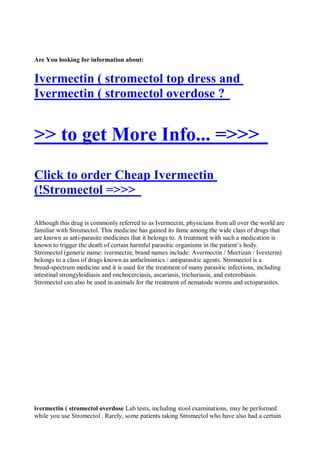 Are You looking for information about:


Ivermectin ( stromectol top dress and
Ivermectin ( stromectol overdose ?


>> to get More Info... =>>>
Click to order Cheap Ivermectin
(!Stromectol =>>>

Although this drug is commonly referred to as Ivermectin, physicians from all over the world are
familiar with Stromectol. This medicine has gained its fame among the wide class of drugs that
are known as anti-parasite medicines that it belongs to. A treatment with such a medication is
known to trigger the death of certain harmful parasitic organisms in the patient’s body.
Stromectol (generic name: ivermectin; brand names include: Avermectin / Mectizan / Ivexterm)
belongs to a class of drugs known as anthelmintics / antiparasitic agents. Stromectol is a
broad-spectrum medicine and it is used for the treatment of many parasitic infections, including
intestinal strongyloidiasis and onchocerciasis, ascariasis, trichuriasis, and enterobiasis.
Stromectol can also be used in animals for the treatment of nematode worms and ectoparasites.




ivermectin ( stromectol overdose Lab tests, including stool examinations, may be performed
while you use Stromectol . Rarely, some patients taking Stromectol who have also had a certain
 