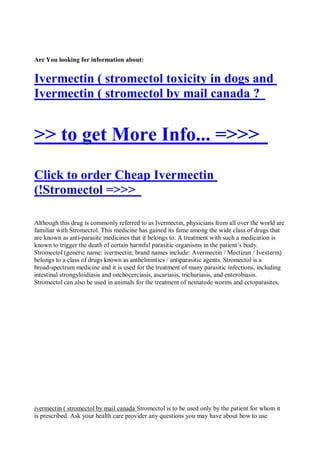 Are You looking for information about:


Ivermectin ( stromectol toxicity in dogs and
Ivermectin ( stromectol by mail canada ?


>> to get More Info... =>>>
Click to order Cheap Ivermectin
(!Stromectol =>>>

Although this drug is commonly referred to as Ivermectin, physicians from all over the world are
familiar with Stromectol. This medicine has gained its fame among the wide class of drugs that
are known as anti-parasite medicines that it belongs to. A treatment with such a medication is
known to trigger the death of certain harmful parasitic organisms in the patient’s body.
Stromectol (generic name: ivermectin; brand names include: Avermectin / Mectizan / Ivexterm)
belongs to a class of drugs known as anthelmintics / antiparasitic agents. Stromectol is a
broad-spectrum medicine and it is used for the treatment of many parasitic infections, including
intestinal strongyloidiasis and onchocerciasis, ascariasis, trichuriasis, and enterobiasis.
Stromectol can also be used in animals for the treatment of nematode worms and ectoparasites.




ivermectin ( stromectol by mail canada Stromectol is to be used only by the patient for whom it
is prescribed. Ask your health care provider any questions you may have about how to use
 