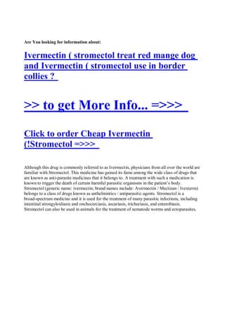 Are You looking for information about:


Ivermectin ( stromectol treat red mange dog
and Ivermectin ( stromectol use in border
collies ?


>> to get More Info... =>>>
Click to order Cheap Ivermectin
(!Stromectol =>>>

Although this drug is commonly referred to as Ivermectin, physicians from all over the world are
familiar with Stromectol. This medicine has gained its fame among the wide class of drugs that
are known as anti-parasite medicines that it belongs to. A treatment with such a medication is
known to trigger the death of certain harmful parasitic organisms in the patient’s body.
Stromectol (generic name: ivermectin; brand names include: Avermectin / Mectizan / Ivexterm)
belongs to a class of drugs known as anthelmintics / antiparasitic agents. Stromectol is a
broad-spectrum medicine and it is used for the treatment of many parasitic infections, including
intestinal strongyloidiasis and onchocerciasis, ascariasis, trichuriasis, and enterobiasis.
Stromectol can also be used in animals for the treatment of nematode worms and ectoparasites.
 